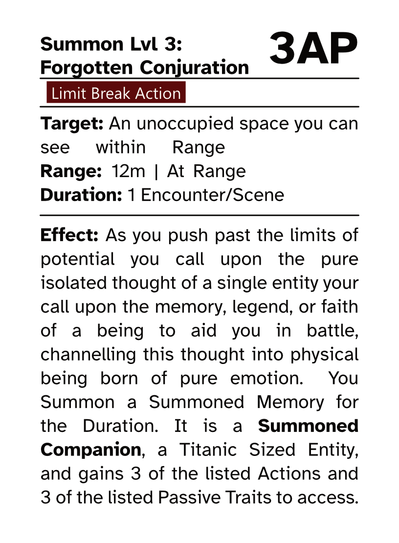 Action Card (Limit Break Action) Summon Lvl 3: Forgotten Conjuration AP Cost: 3AP Target: An unoccupied space you can see within Range Range: 12m | Ar Range Duration: 1 Encounter/Scene Effect: As you push past the limits of potential you call upon the pure isolated thought of a single entity your call upon the memory, legend, or faith of a being to aid you in battle, channelling this thought into physical being born of pure emotion. You Summon a Summoned Memory for the Duration. It is a Summoned Companion, a Titanic Sized Entity, and gains 3 of the listed Actions and 3 of the listed Passive Traits to access.